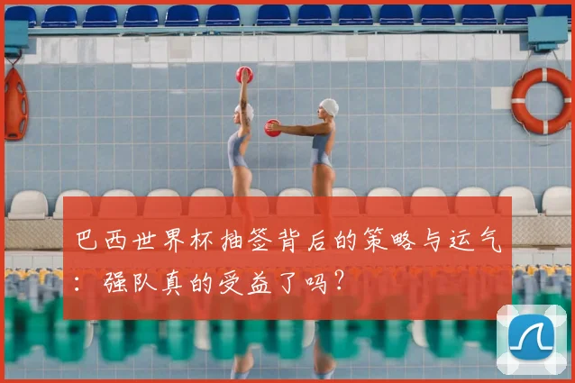 巴西世界杯抽签背后的策略与运气：强队真的受益了吗？