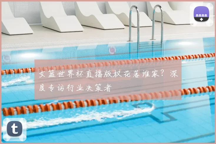 女篮世界杯直播版权花落谁家？深度专访行业决策者