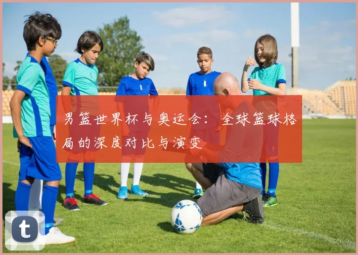 男篮世界杯与奥运会:全球篮球格局的深度对比与演变