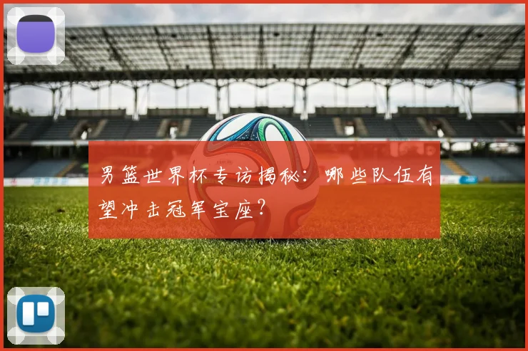 男篮世界杯专访揭秘：哪些队伍有望冲击冠军宝座？
