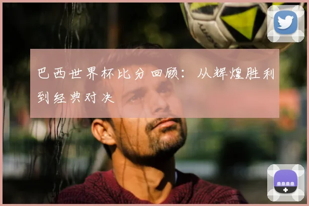 巴西世界杯比分回顾：从辉煌胜利到经典对决
