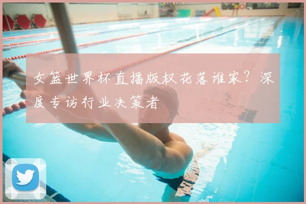 女篮世界杯直播版权花落谁家?深度专访行业决策者