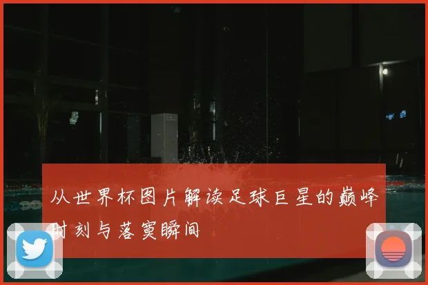 从世界杯图片解读足球巨星的巅峰时刻与落寞瞬间