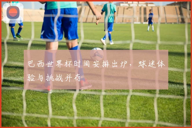 巴西世界杯时间安排出炉，球迷体验与挑战并存