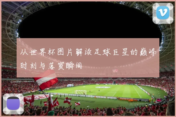 从世界杯图片解读足球巨星的巅峰时刻与落寞瞬间