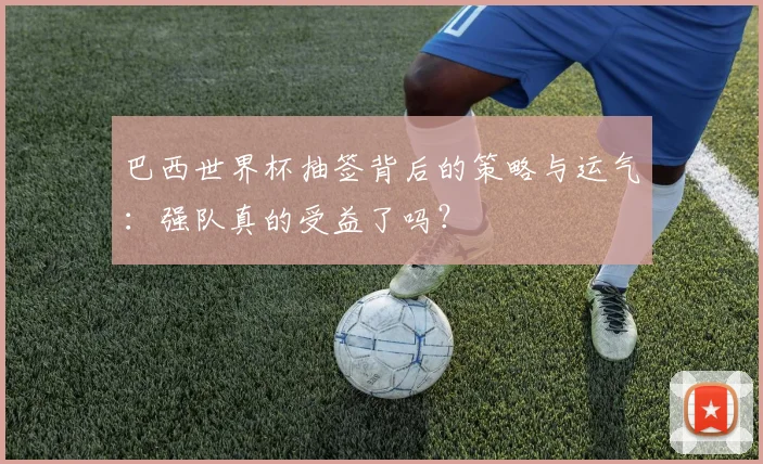 巴西世界杯抽签背后的策略与运气：强队真的受益了吗？