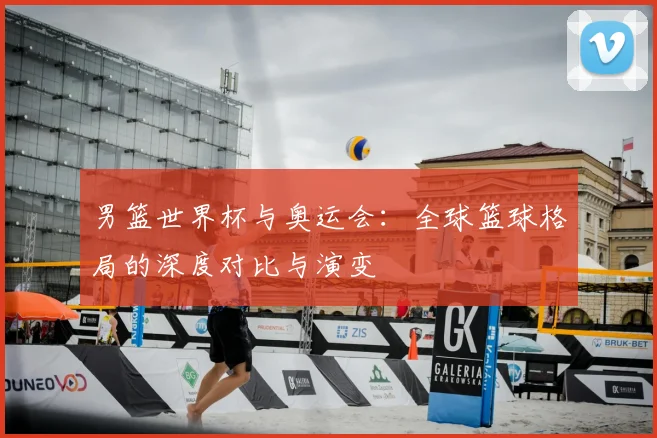 男篮世界杯与奥运会:全球篮球格局的深度对比与演变