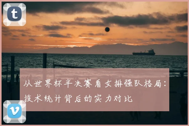 从世界杯半决赛看女排强队格局：技术统计背后的实力对比