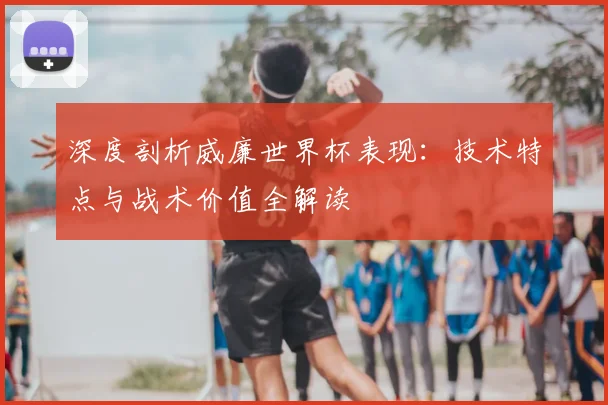 深度剖析威廉世界杯表现：技术特点与战术价值全解读
