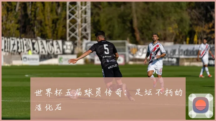 世界杯五届球员传奇：足坛不朽的活化石