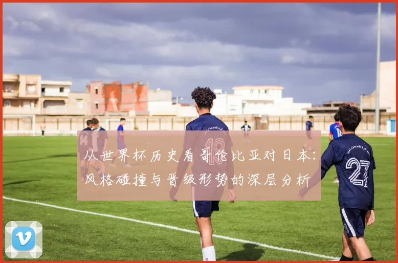 从世界杯历史看哥伦比亚对日本：风格碰撞与晋级形势的深层分析