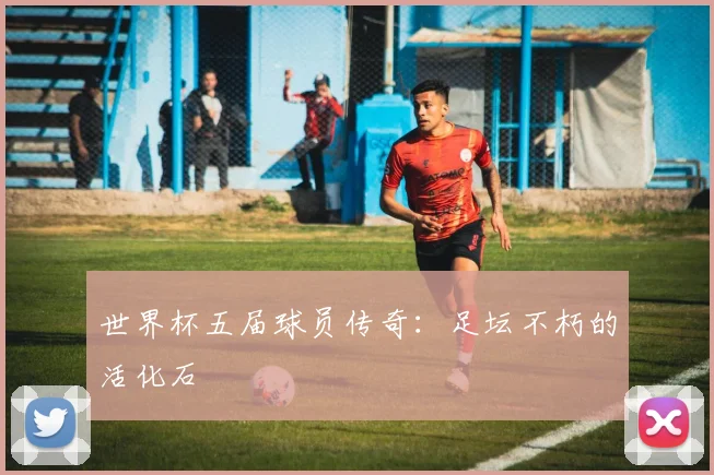 世界杯五届球员传奇：足坛不朽的活化石
