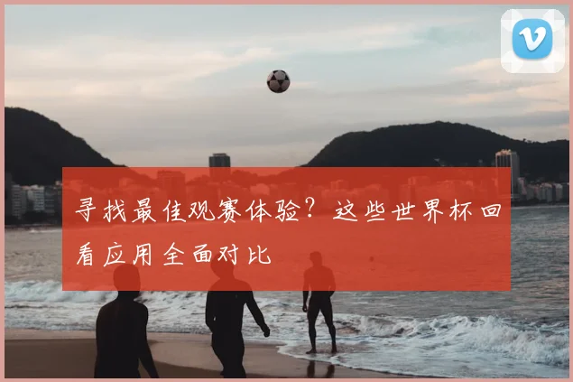 寻找最佳观赛体验？这些世界杯回看应用全面对比