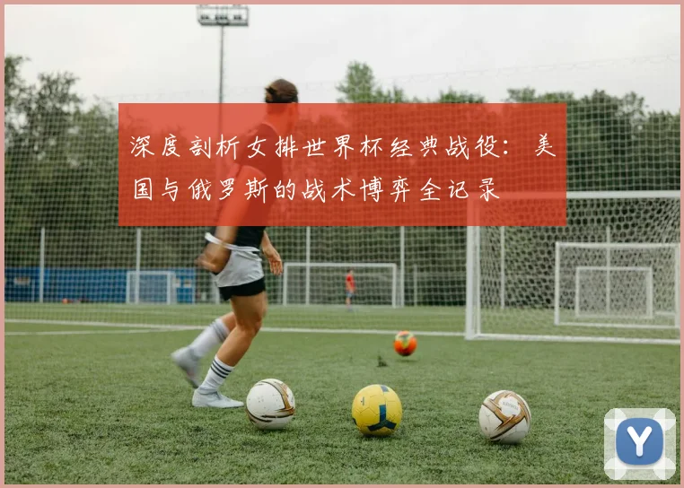 深度剖析女排世界杯经典战役：美国与俄罗斯的战术博弈全记录