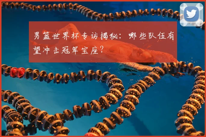 男篮世界杯专访揭秘：哪些队伍有望冲击冠军宝座？